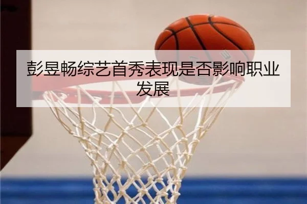 彭昱畅综艺首秀表现是否影响职业发展